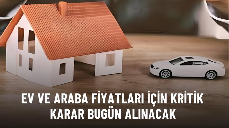 Ev ve araba fiyatları için kritik karar bugün alınacak