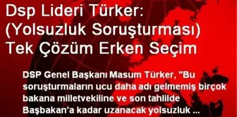 Dsp Lideri Türker: (Yolsuzluk Soruşturması) Tek Çözüm Erken Seçim