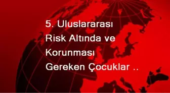 5. Uluslararası Risk Altında ve Korunması Gereken Çocuklar Sempozyumu