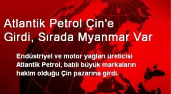 Atlantik Petrol Çin'e Girdi, Sırada Myanmar Var