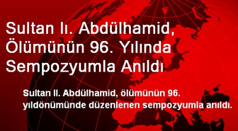 Sultan Iı. Abdülhamid, Ölümünün 96. Yılında Sempozyumla Anıldı