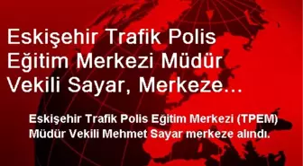 Eskişehir Trafik Polis Eğitim Merkezi Müdür Vekili Sayar, Merkeze Alındı