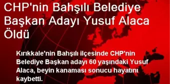 CHP'nin Bahşılı Belediye Başkan Adayı Yusuf Alaca Öldü