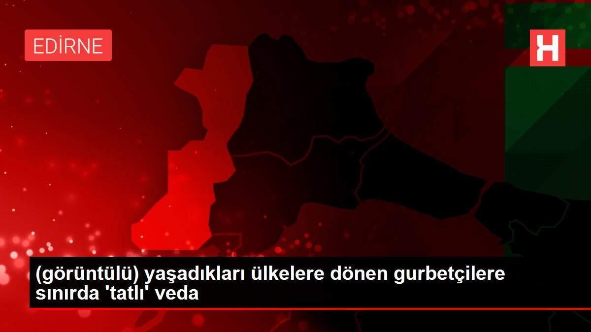 (görüntülü) yaşadıkları ülkelere dönen gurbetçilere sınırda 'tatlı' veda