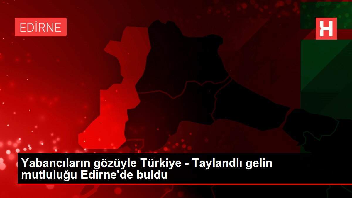 Yabancıların gözüyle Türkiye - Taylandlı gelin mutluluğu Edirne'de buldu