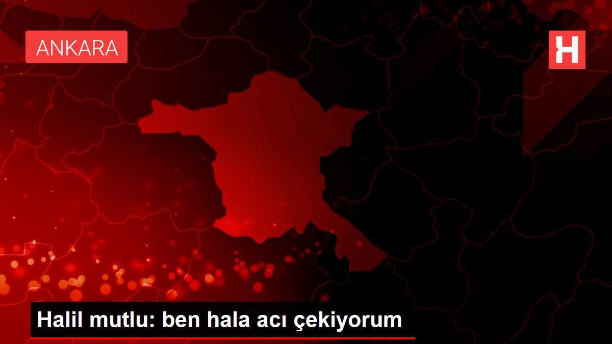 Halil mutlu: ben hala acı çekiyorum