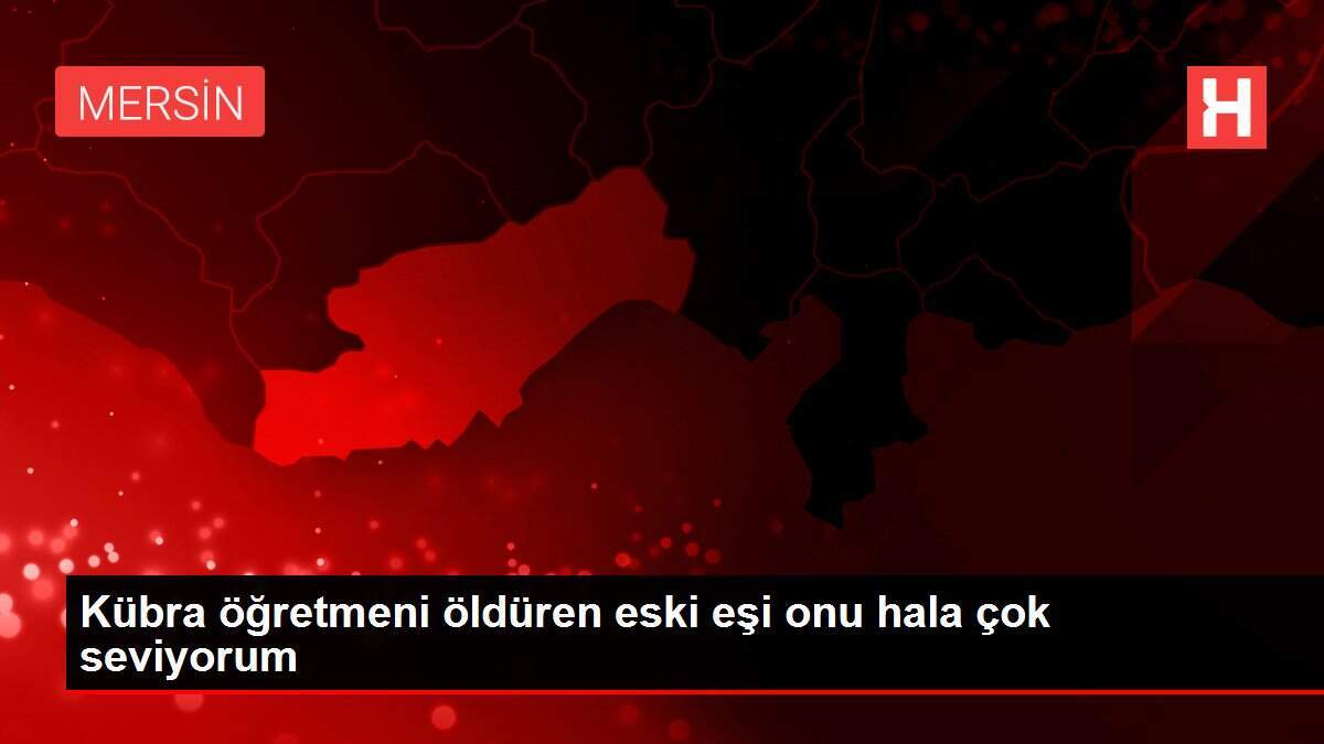 Kübra öğretmeni öldüren eski eşi onu hala çok seviyorum