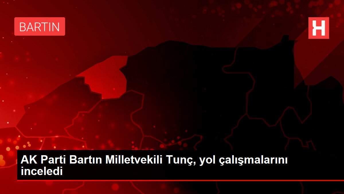 AK Parti Bartın Milletvekili Tunç, yol çalışmalarını inceledi