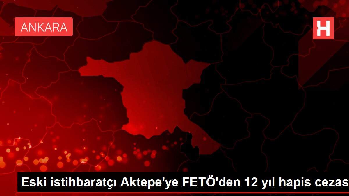 Eski istihbaratçı Aktepe'ye FETÖ'den 12 yıl hapis cezası