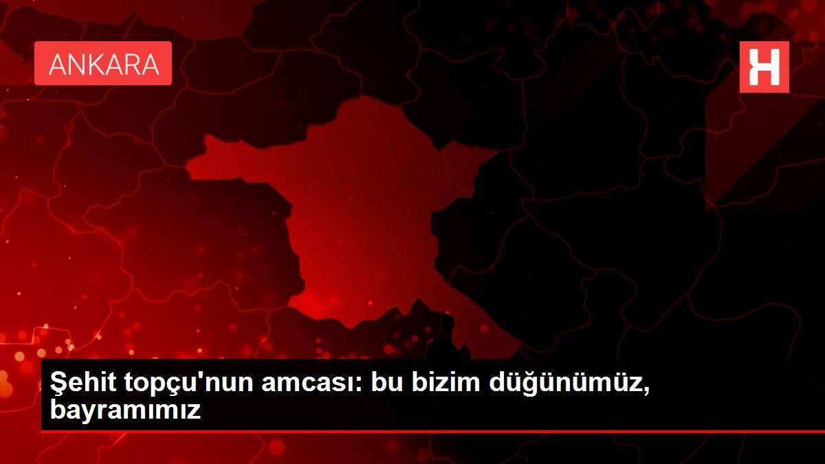 Şehit topçu'nun amcası: bu bizim düğünümüz, bayramımız