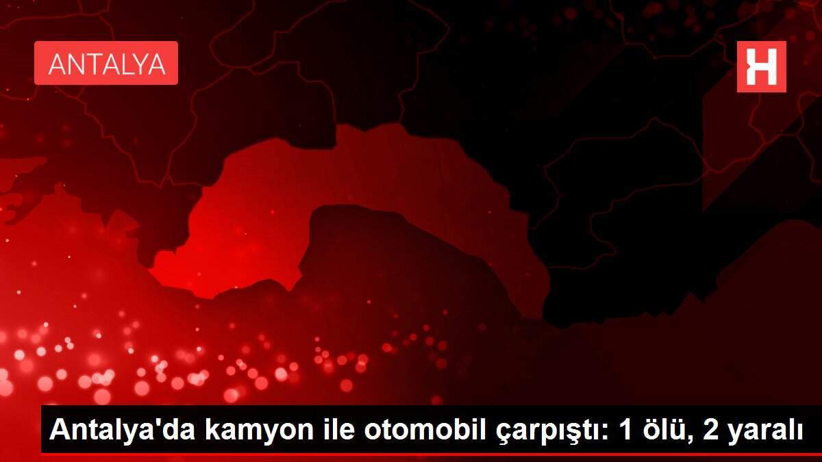 Antalya'da kamyon ile otomobil çarpıştı: 1 ölü, 2 yaralı