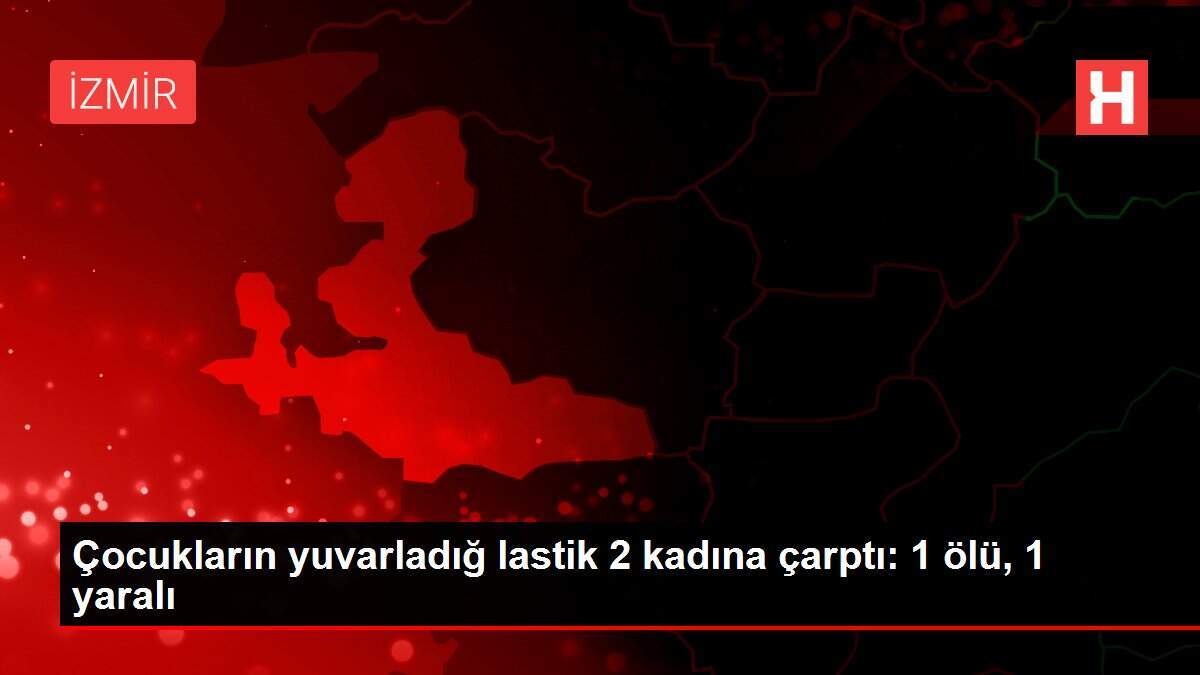 Çocukların yuvarladığ lastik 2 kadına çarptı: 1 ölü, 1 yaralı