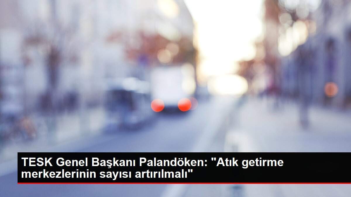 TESK Genel Başkanı Palandöken: 'Atık getirme merkezlerinin sayısı artırılmalı'