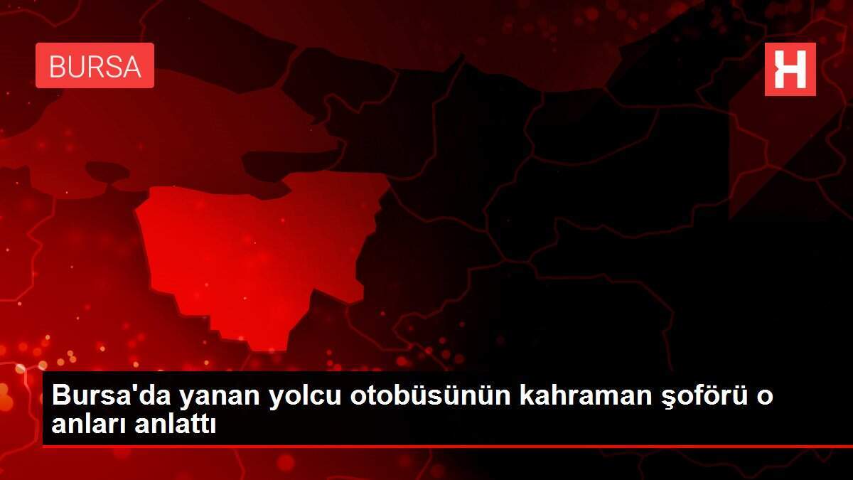 Bursa'da yanan yolcu otobüsünün kahraman şoförü o anları anlattı
