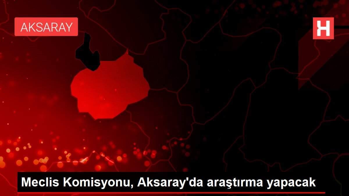 Meclis Komisyonu, Aksaray'da araştırma yapacak Meclis Komisyonu, Aksaray'da araştırma yapacak