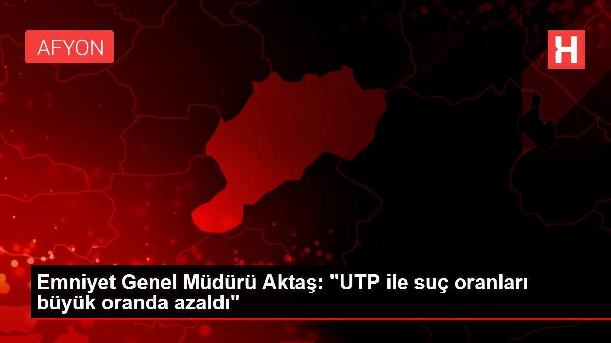 Emniyet Genel Müdürü Aktaş: 'UTP ile suç oranları büyük oranda azaldı'