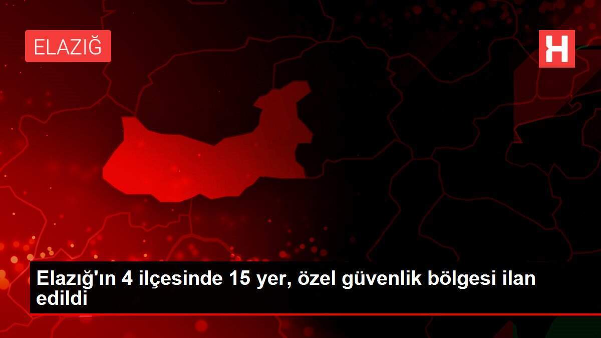 Elazığ'ın 4 ilçesinde 15 yer, özel güvenlik bölgesi ilan edildi