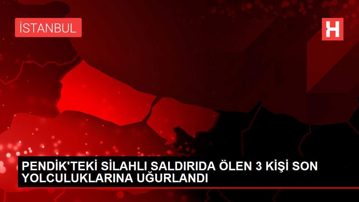 PENDİK'TEKİ SİLAHLI SALDIRIDA ÖLEN 3 KİŞİ SON YOLCULUKLARINA UĞURLANDI