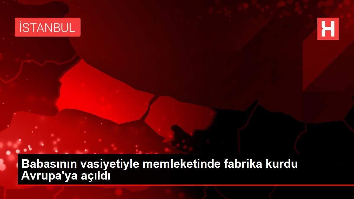 Babasının vasiyetiyle memleketinde fabrika kurdu Avrupa'ya açıldı