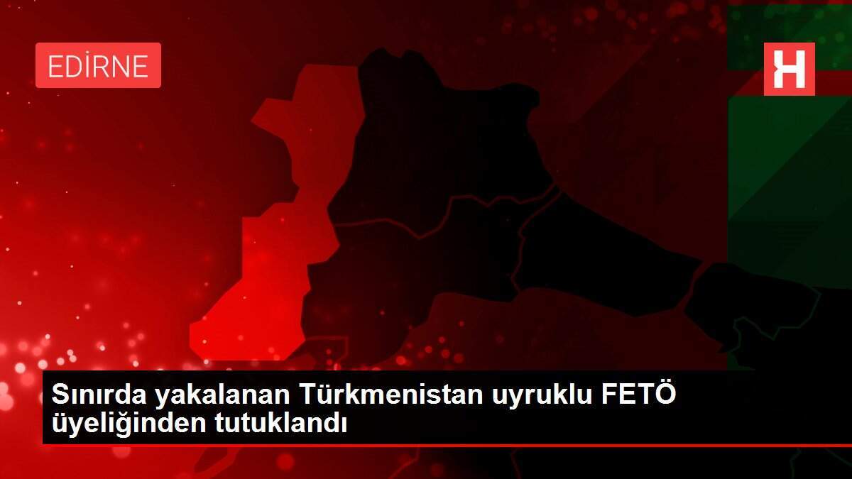 Sınırda yakalanan Türkmenistan uyruklu FETÖ üyeliğinden tutuklandı