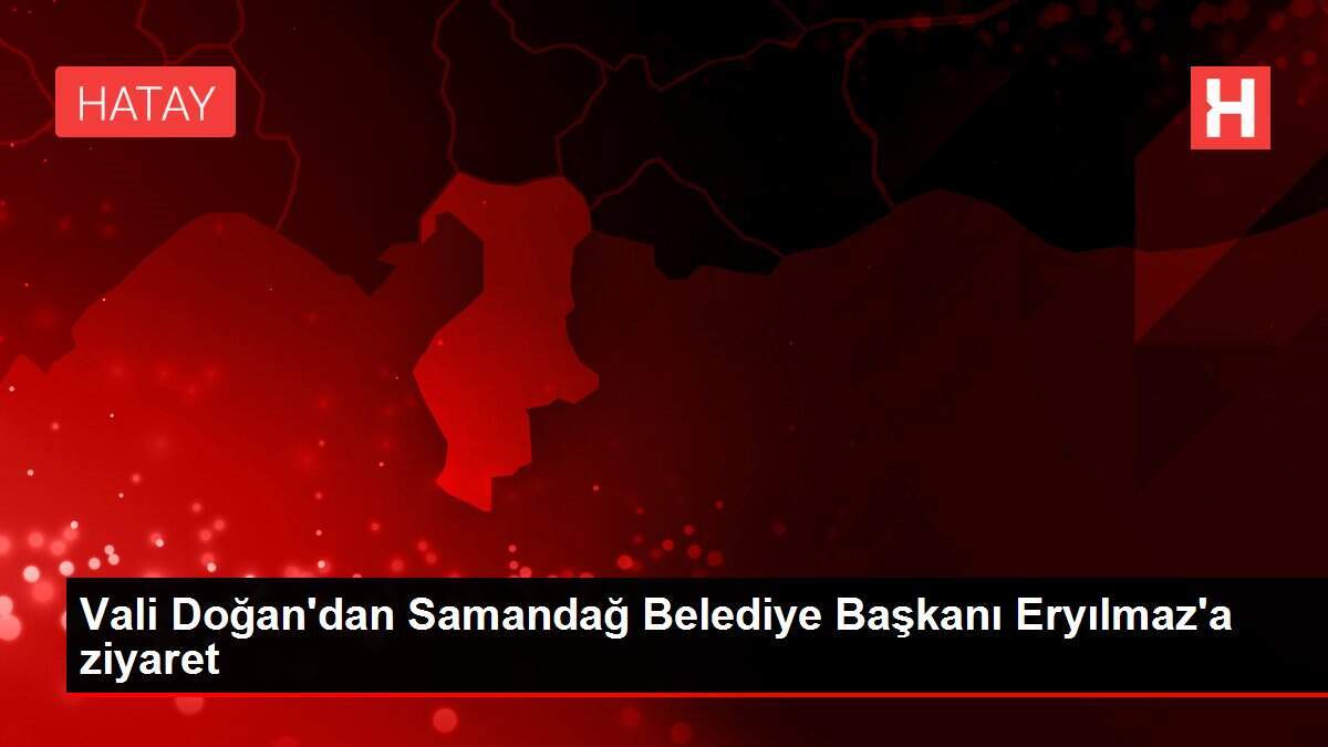Vali Doğan'dan Samandağ Belediye Başkanı Eryılmaz'a ziyaret