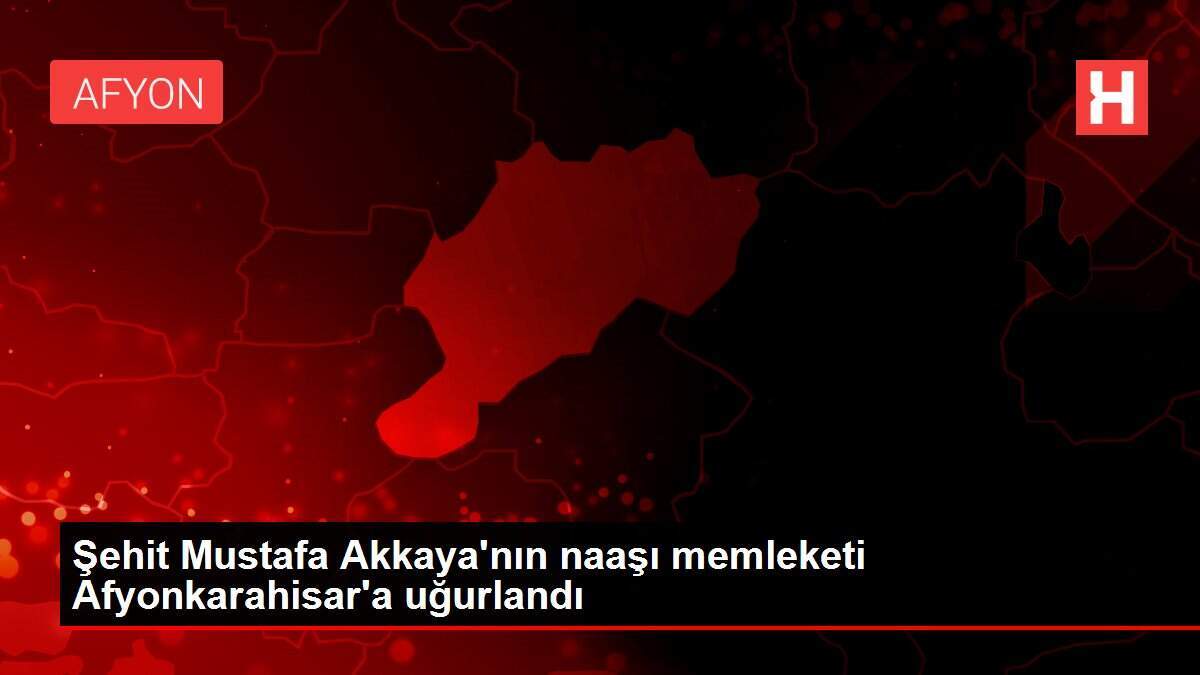 Şehit Mustafa Akkaya'nın naaşı memleketi Afyonkarahisar'a uğurlandı
