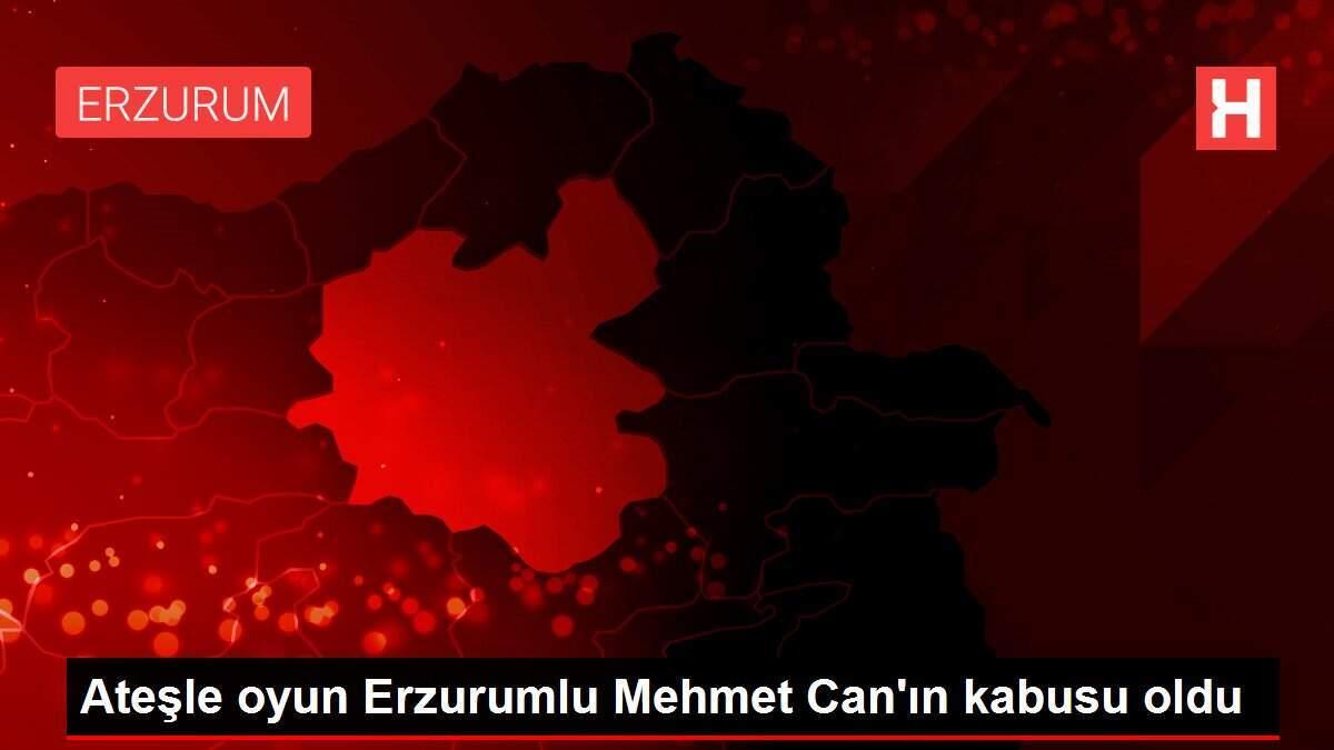 Ateşle oyun Erzurumlu Mehmet Can'ın kabusu oldu