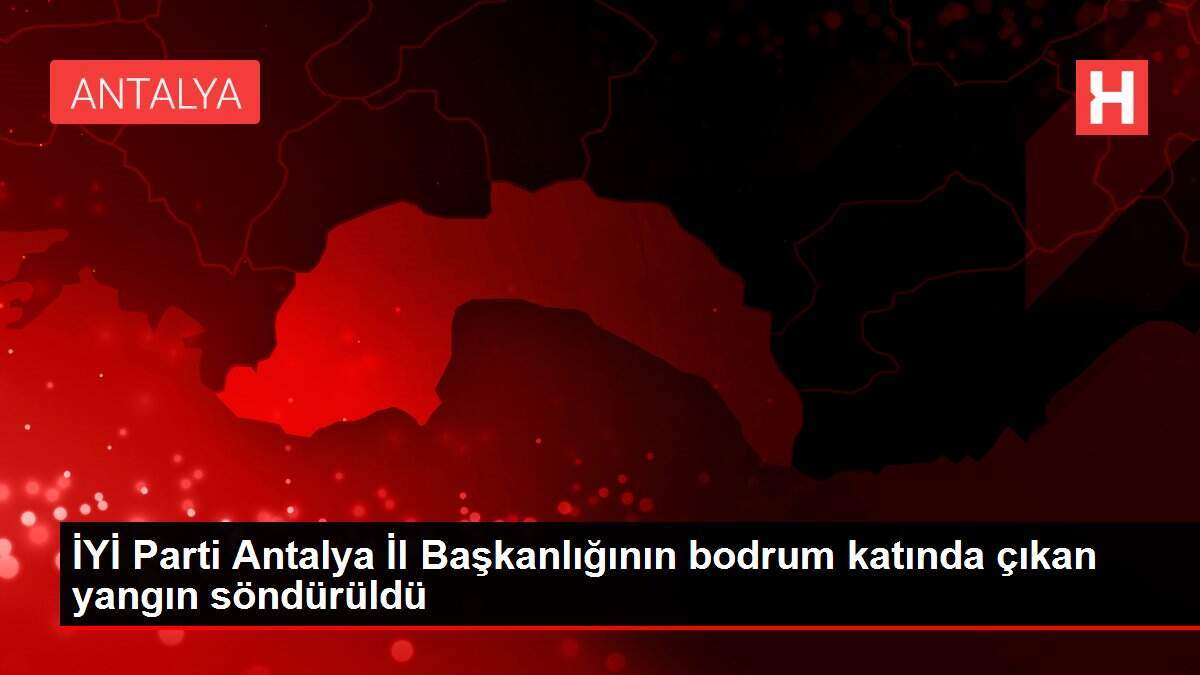 İYİ Parti Antalya İl Başkanlığının bodrum katında çıkan yangın söndürüldü