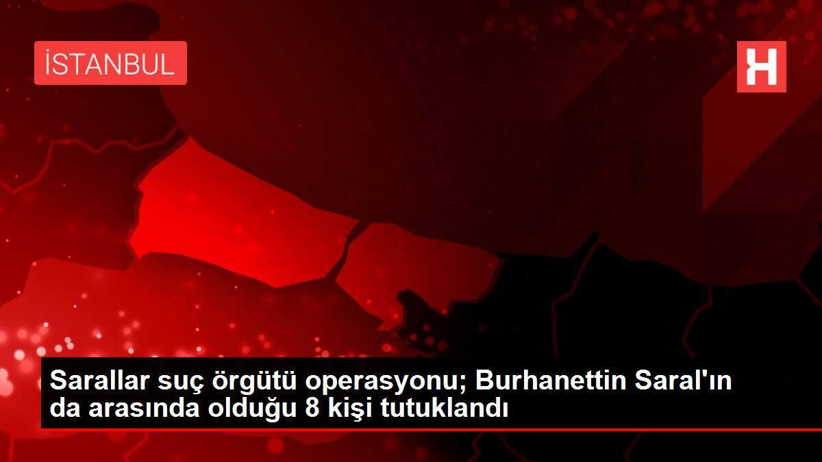 Sarallar suç örgütü operasyonu; Burhanettin Saral'ın da arasında olduğu 8 kişi tutuklandı