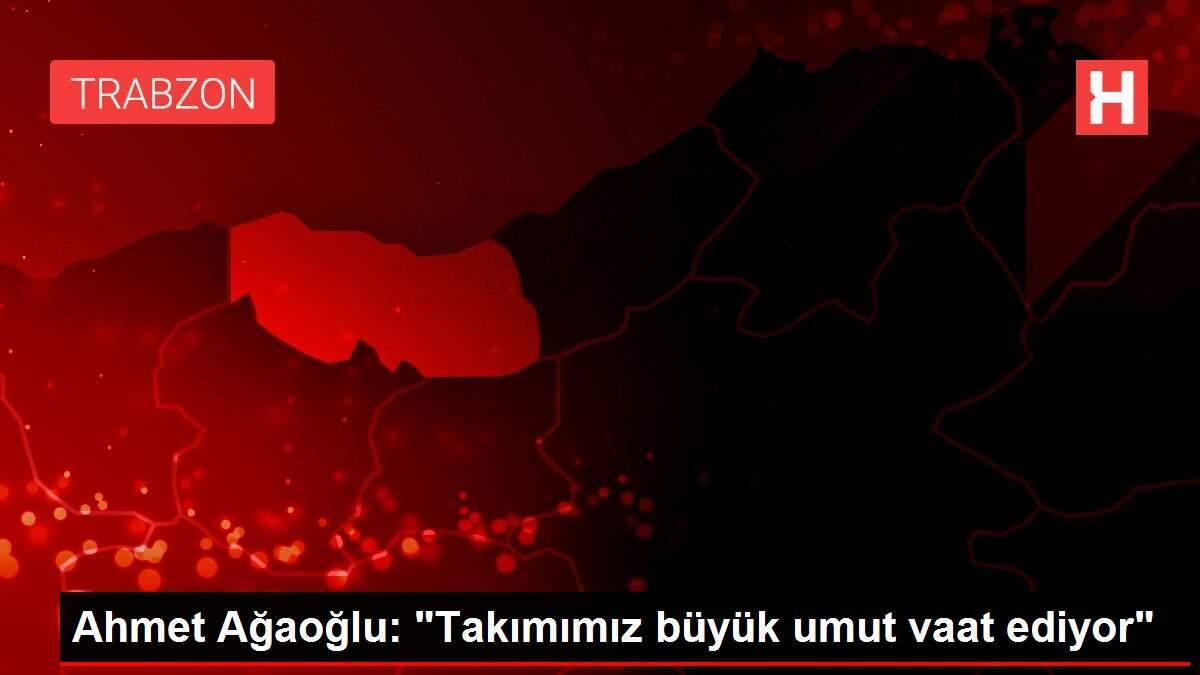 Ahmet Ağaoğlu: 'Takımımız büyük umut vaat ediyor'