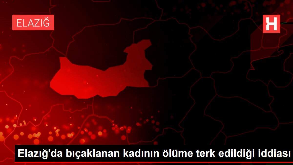 Elazığ'da bıçaklanan kadının ölüme terk edildiği iddiası
