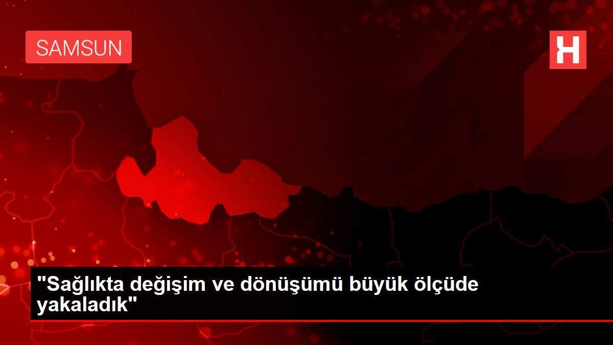 'Sağlıkta değişim ve dönüşümü büyük ölçüde yakaladık'