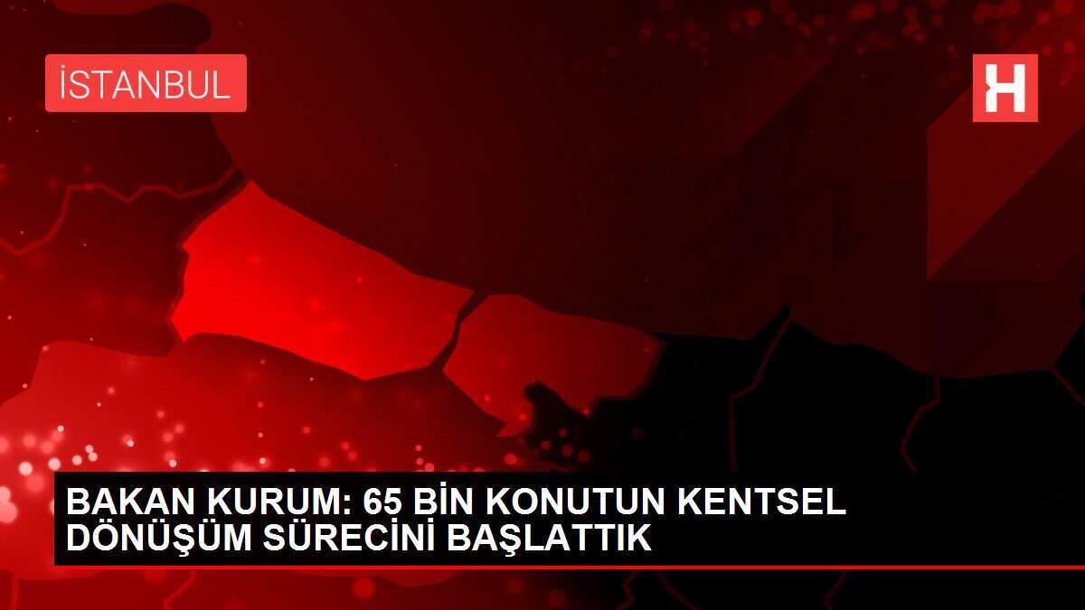 BAKAN KURUM: 65 BİN KONUTUN KENTSEL DÖNÜŞÜM SÜRECİNİ BAŞLATTIK