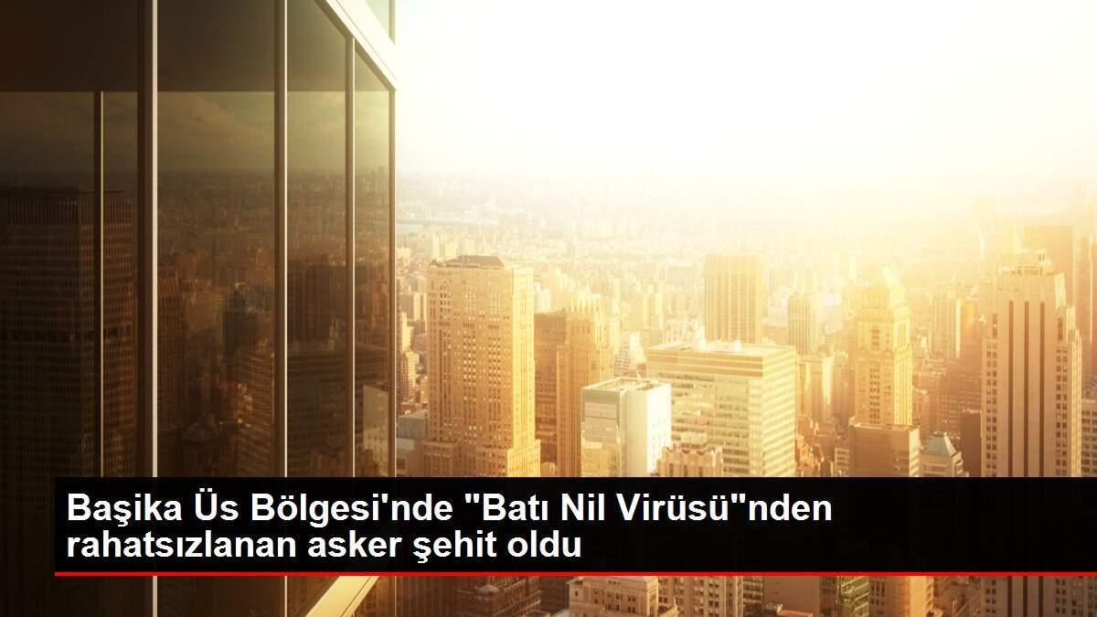 Başika Üs Bölgesi'nde 'Batı Nil Virüsü'nden rahatsızlanan asker şehit oldu