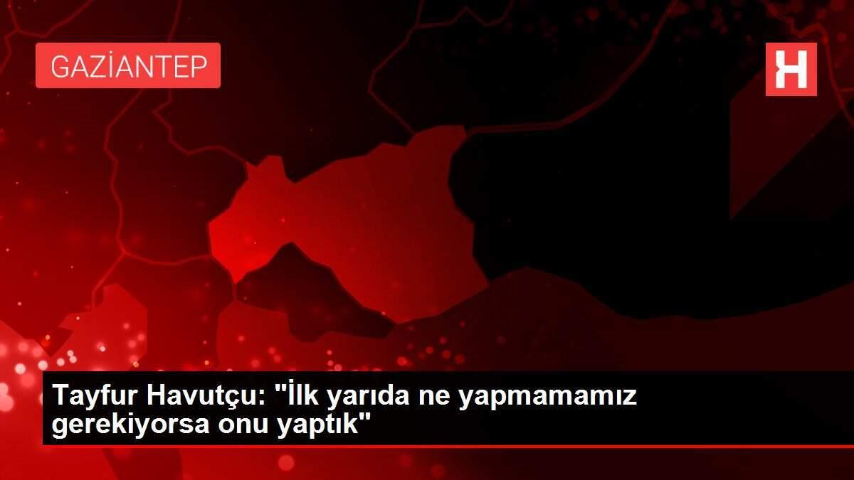 Tayfur Havutçu: 'İlk yarıda ne yapmamamız gerekiyorsa onu yaptık'