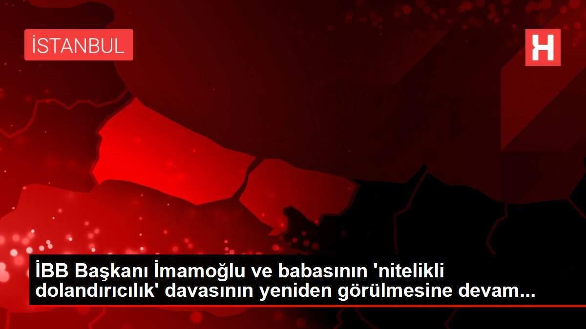 İBB Başkanı İmamoğlu ve babasının 'nitelikli dolandırıcılık' davasının yeniden görülmesine devam...