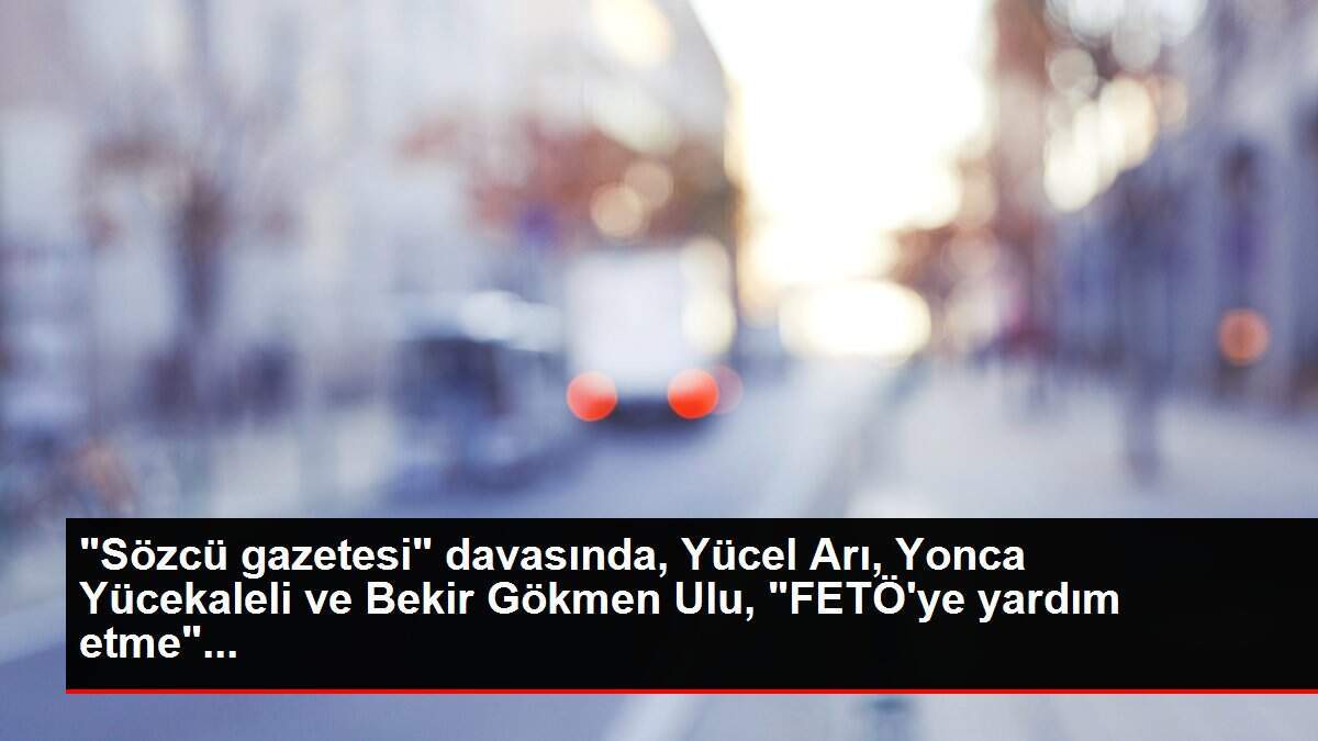 'Sözcü gazetesi' davasında, Yücel Arı, Yonca Yücekaleli ve Bekir Gökmen Ulu, 'FETÖ'ye yardım etme'...