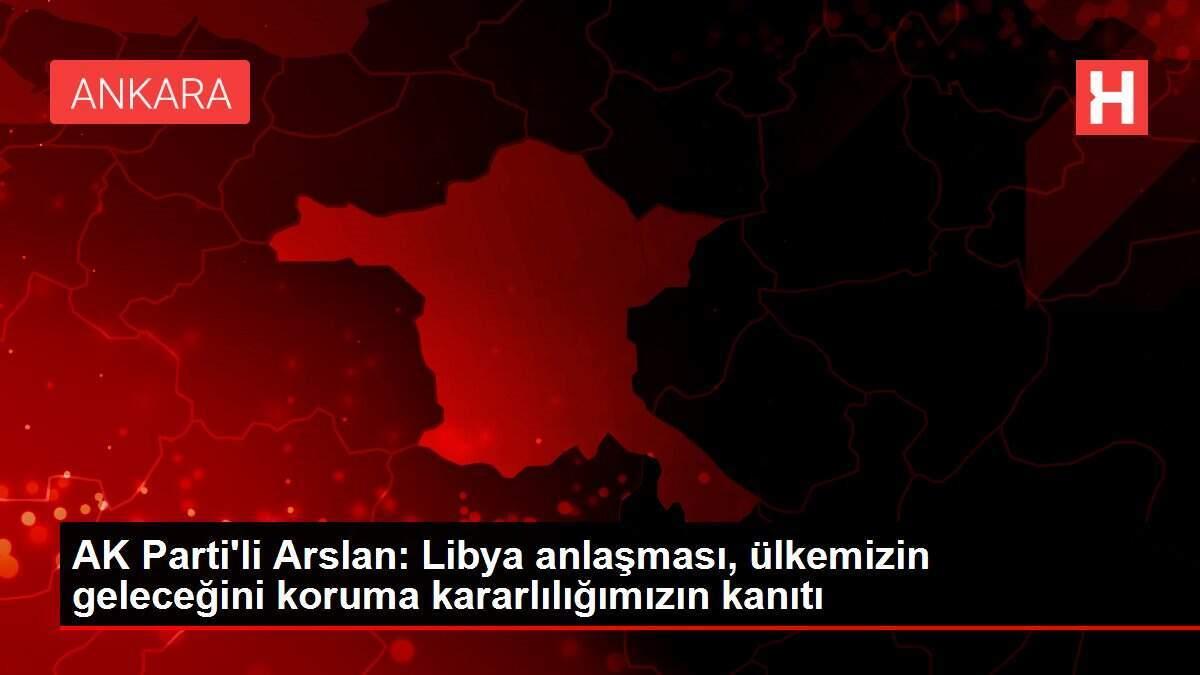 AK Parti'li Arslan: Libya anlaşması, ülkemizin geleceğini koruma kararlılığımızın kanıtı