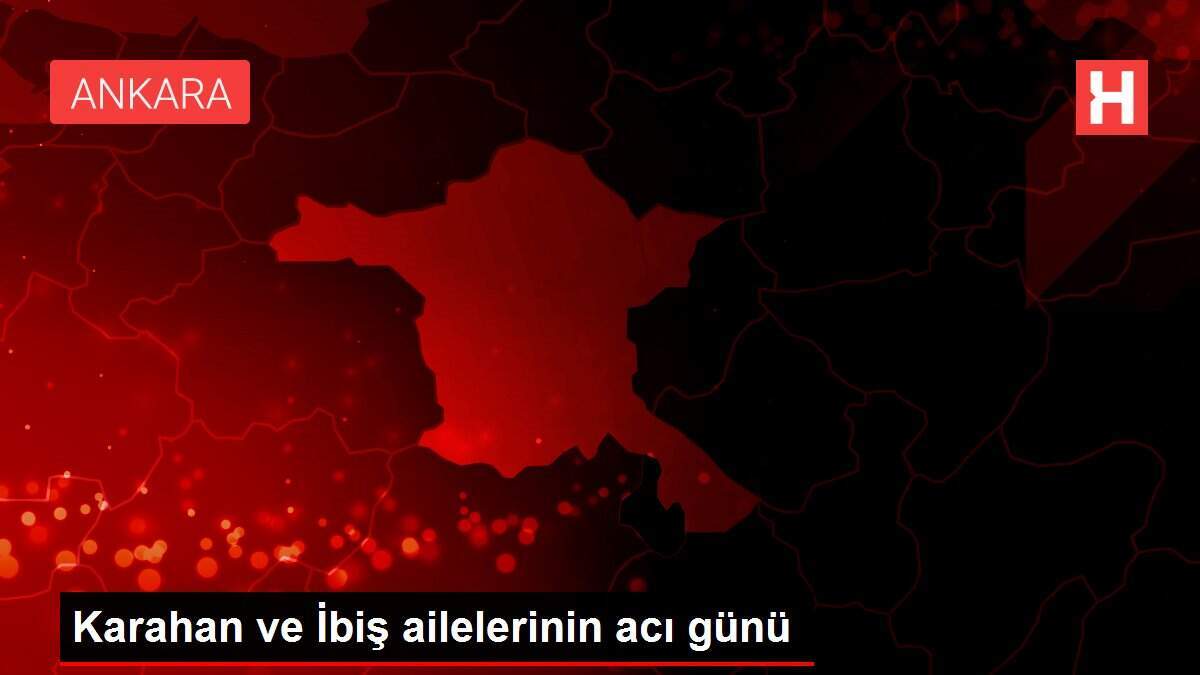 Karahan ve İbiş ailelerinin acı günü