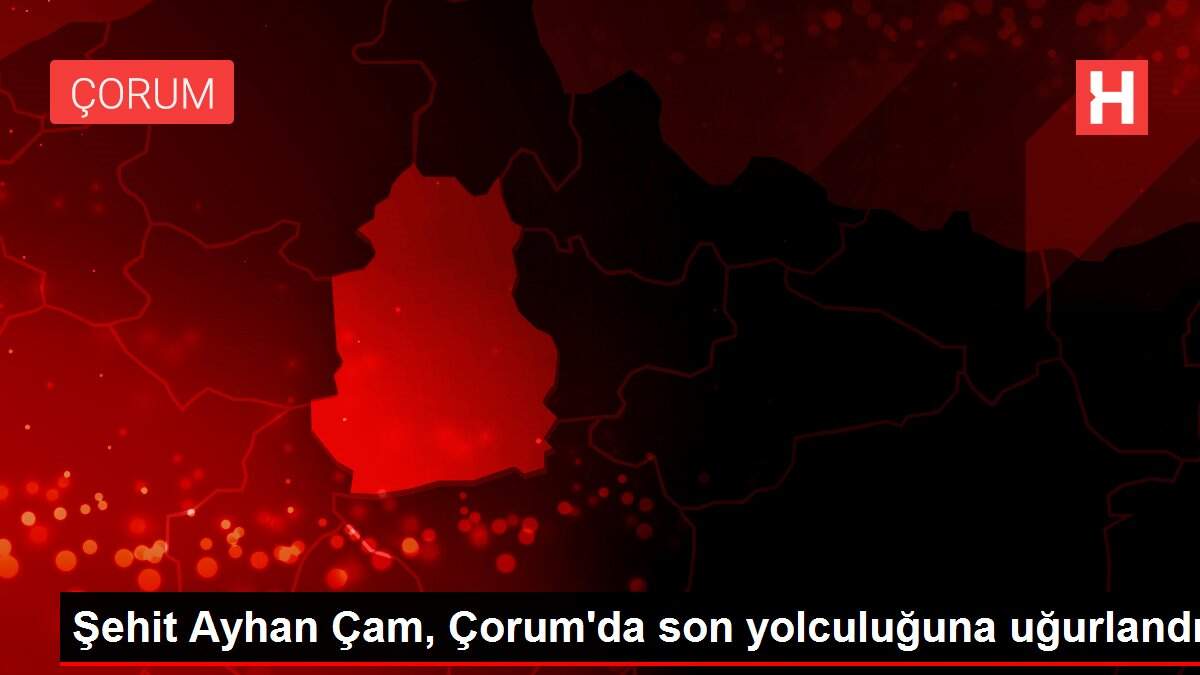 Şehit Ayhan Çam, Çorum'da son yolculuğuna uğurlandı