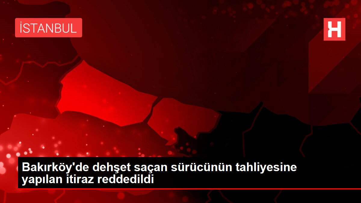 Bakırköy'de dehşet saçan sürücünün tahliyesine yapılan itiraz reddedildi
