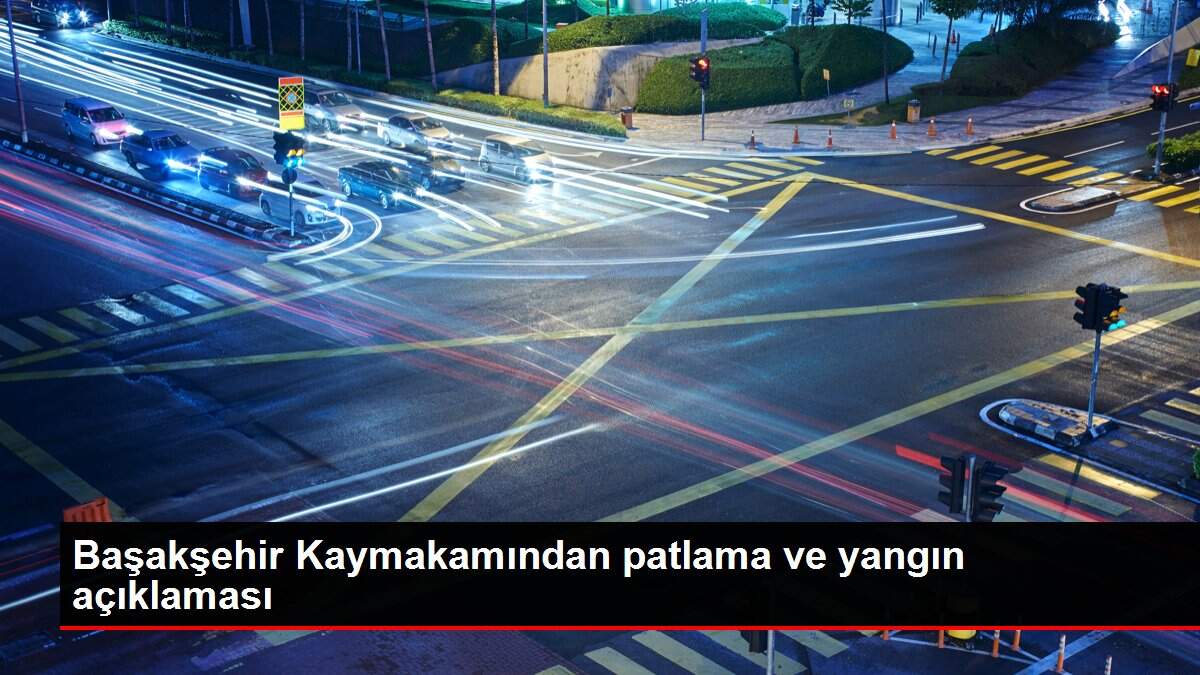 Başakşehir Kaymakamından patlama ve yangın açıklaması