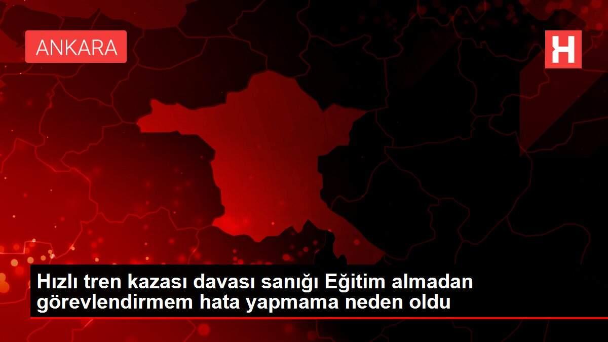 Hızlı tren kazası davası sanığı Eğitim almadan görevlendirmem hata yapmama neden oldu