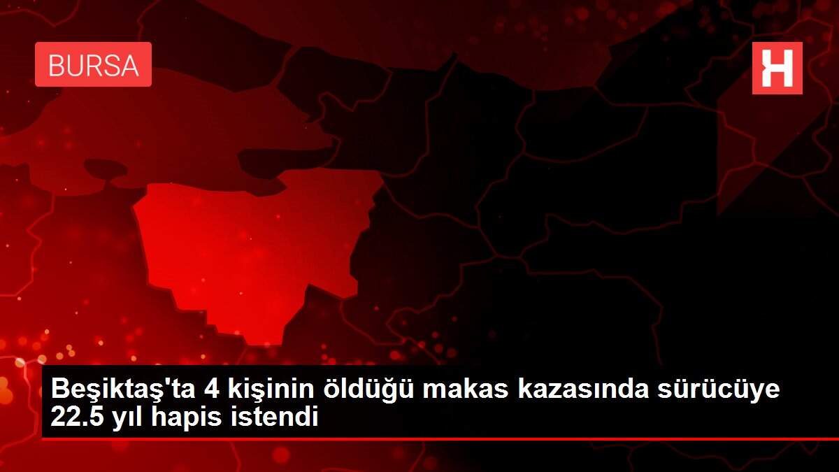 Beşiktaş'ta 4 kişinin öldüğü makas kazasında sürücüye 22.5 yıl hapis istendi