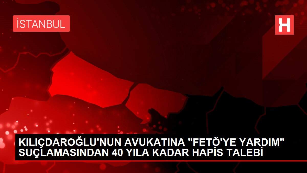 KILIÇDAROĞLU'NUN AVUKATINA 'FETÖ'YE YARDIM' SUÇLAMASINDAN 40 YILA KADAR HAPİS TALEBİ