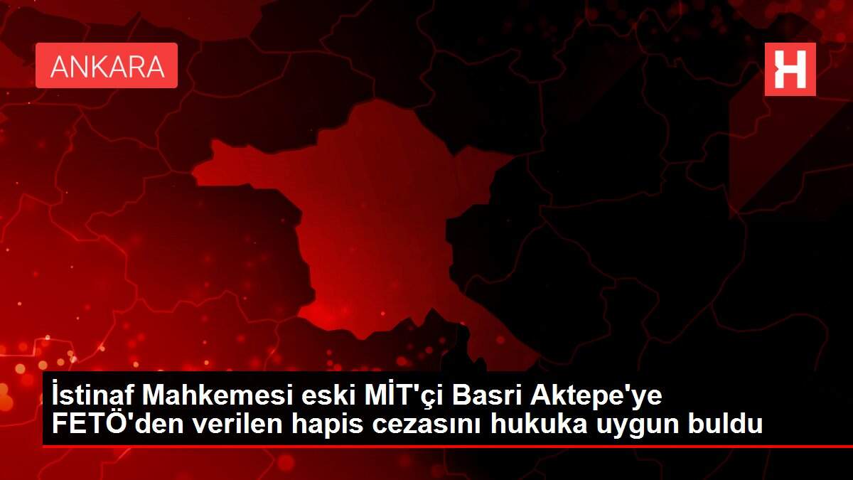 İstinaf Mahkemesi eski MİT'çi Basri Aktepe'ye FETÖ'den verilen hapis cezasını hukuka uygun buldu