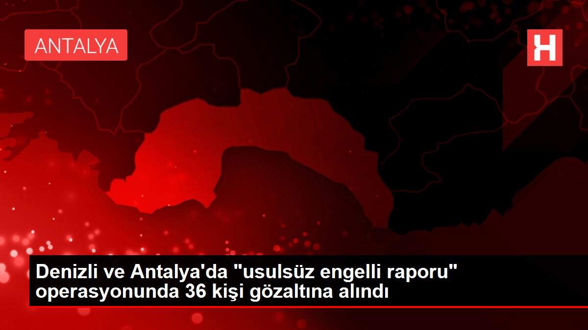Denizli ve Antalya'da 'usulsüz engelli raporu' operasyonunda 36 kişi gözaltına alındı