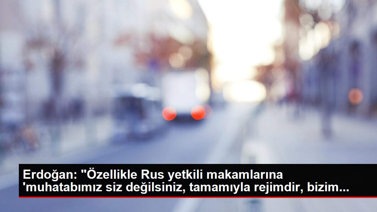 Erdoğan: 'Özellikle Rus yetkili makamlarına 'muhatabımız siz değilsiniz, tamamıyla rejimdir, bizim...