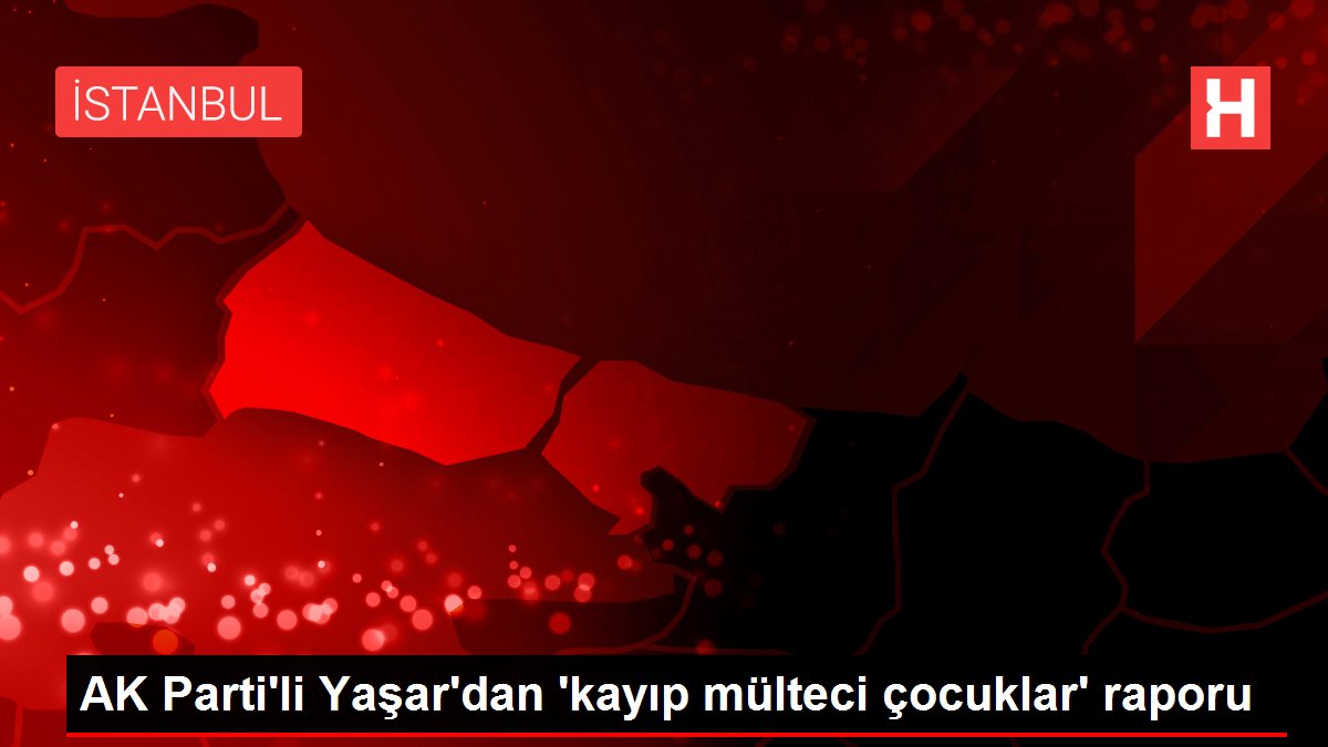 AK Parti'li Yaşar'dan 'kayıp mülteci çocuklar' raporu