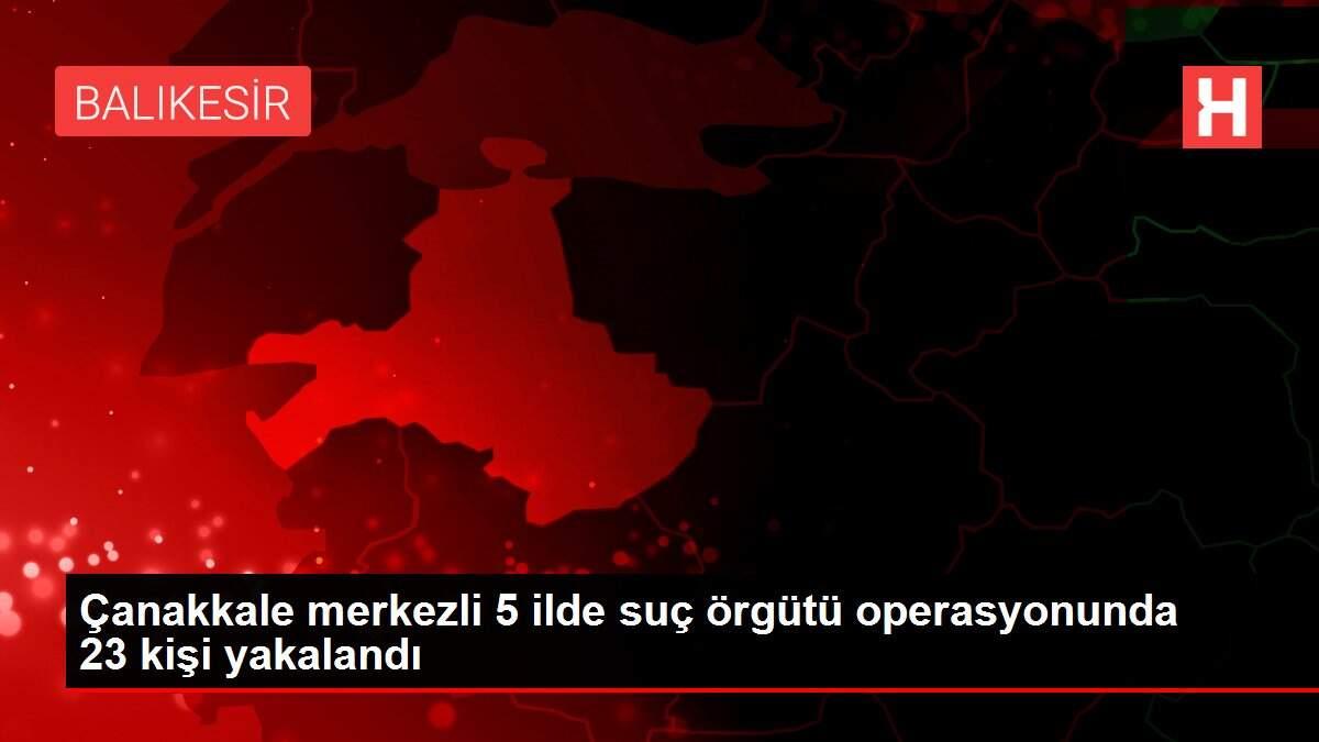 Çanakkale merkezli 5 ilde suç örgütü operasyonunda 23 kişi yakalandı